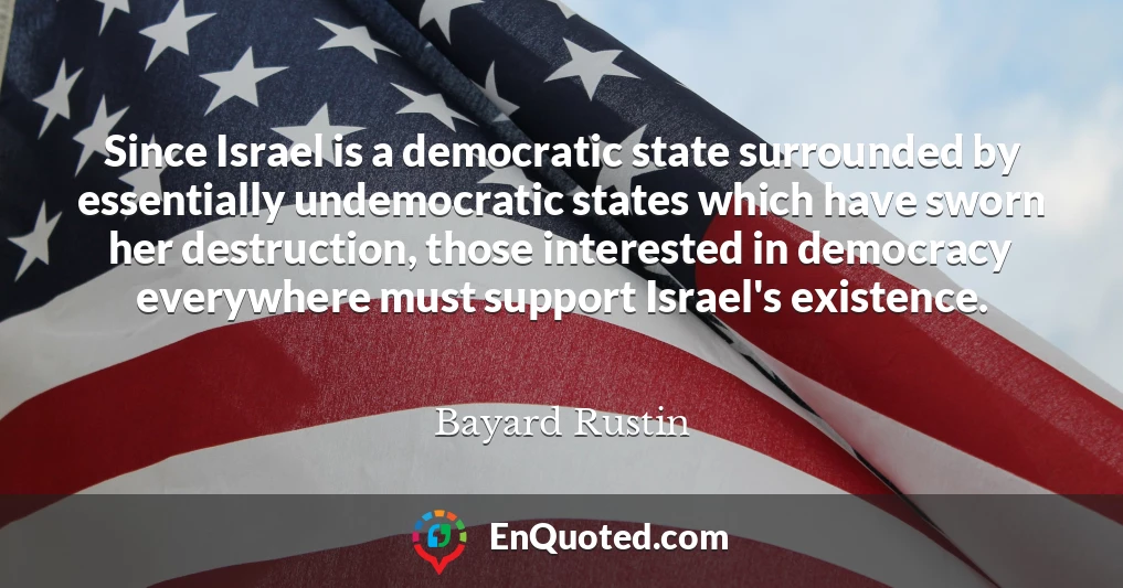 Since Israel is a democratic state surrounded by essentially undemocratic states which have sworn her destruction, those interested in democracy everywhere must support Israel's existence.