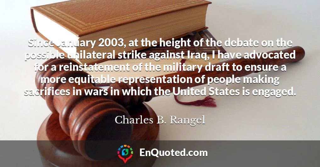 Since January 2003, at the height of the debate on the possible unilateral strike against Iraq, I have advocated for a reinstatement of the military draft to ensure a more equitable representation of people making sacrifices in wars in which the United States is engaged.