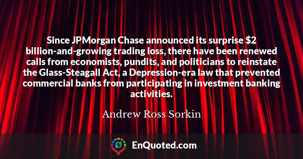Since JPMorgan Chase announced its surprise $2 billion-and-growing trading loss, there have been renewed calls from economists, pundits, and politicians to reinstate the Glass-Steagall Act, a Depression-era law that prevented commercial banks from participating in investment banking activities.