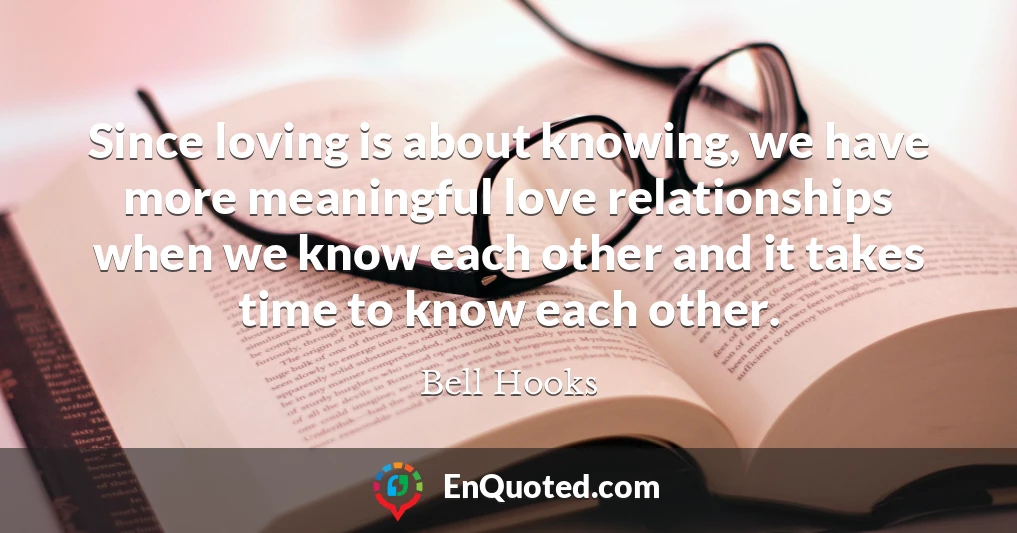 Since loving is about knowing, we have more meaningful love relationships when we know each other and it takes time to know each other.
