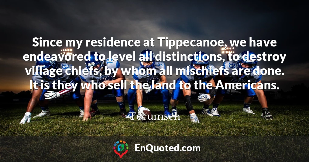 Since my residence at Tippecanoe, we have endeavored to level all distinctions, to destroy village chiefs, by whom all mischiefs are done. It is they who sell the land to the Americans.