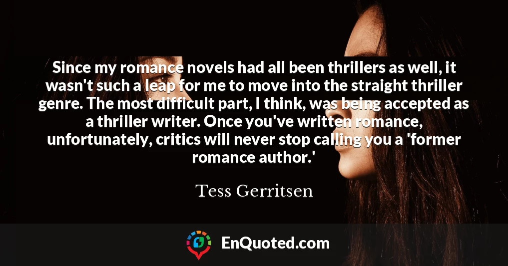 Since my romance novels had all been thrillers as well, it wasn't such a leap for me to move into the straight thriller genre. The most difficult part, I think, was being accepted as a thriller writer. Once you've written romance, unfortunately, critics will never stop calling you a 'former romance author.'