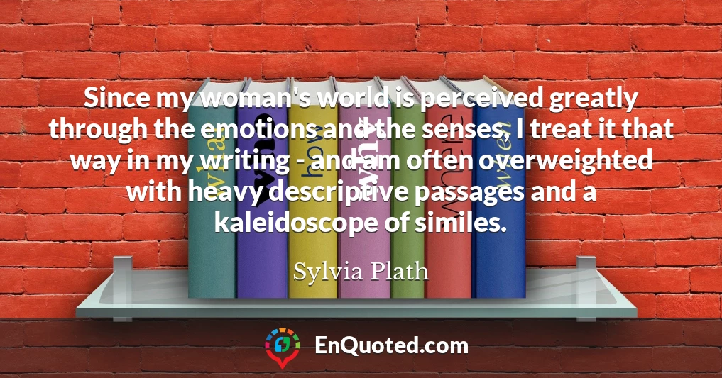 Since my woman's world is perceived greatly through the emotions and the senses, I treat it that way in my writing - and am often overweighted with heavy descriptive passages and a kaleidoscope of similes.