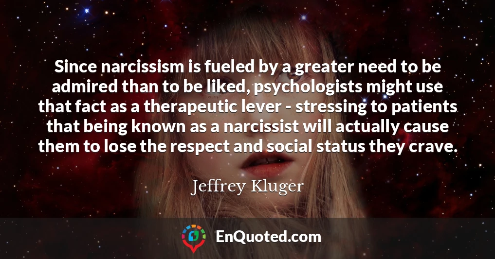 Since narcissism is fueled by a greater need to be admired than to be liked, psychologists might use that fact as a therapeutic lever - stressing to patients that being known as a narcissist will actually cause them to lose the respect and social status they crave.