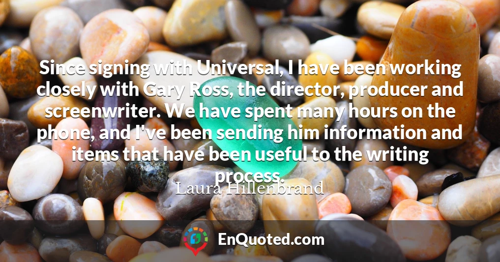 Since signing with Universal, I have been working closely with Gary Ross, the director, producer and screenwriter. We have spent many hours on the phone, and I've been sending him information and items that have been useful to the writing process.