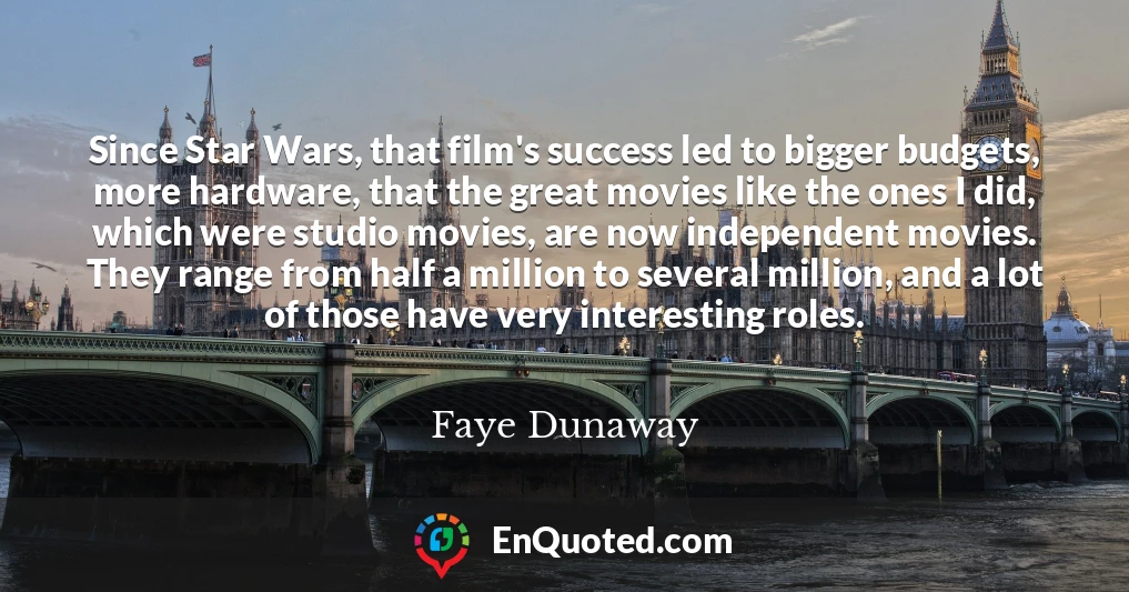 Since Star Wars, that film's success led to bigger budgets, more hardware, that the great movies like the ones I did, which were studio movies, are now independent movies. They range from half a million to several million, and a lot of those have very interesting roles.