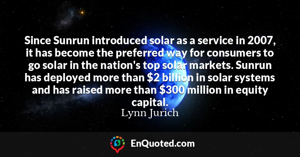 Since Sunrun introduced solar as a service in 2007, it has become the preferred way for consumers to go solar in the nation's top solar markets. Sunrun has deployed more than $2 billion in solar systems and has raised more than $300 million in equity capital.