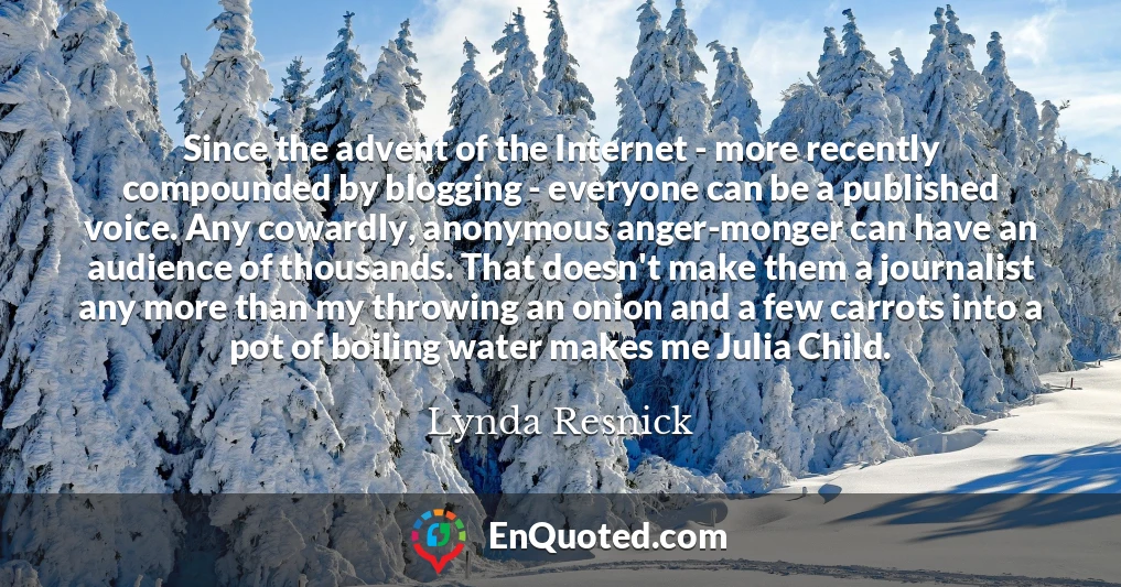 Since the advent of the Internet - more recently compounded by blogging - everyone can be a published voice. Any cowardly, anonymous anger-monger can have an audience of thousands. That doesn't make them a journalist any more than my throwing an onion and a few carrots into a pot of boiling water makes me Julia Child.