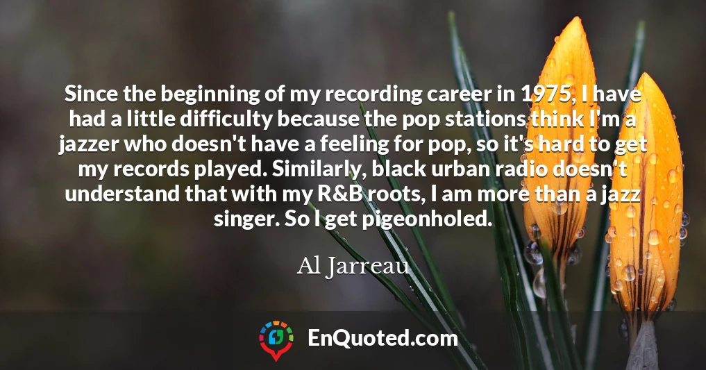 Since the beginning of my recording career in 1975, I have had a little difficulty because the pop stations think I'm a jazzer who doesn't have a feeling for pop, so it's hard to get my records played. Similarly, black urban radio doesn't understand that with my R&B roots, I am more than a jazz singer. So I get pigeonholed.