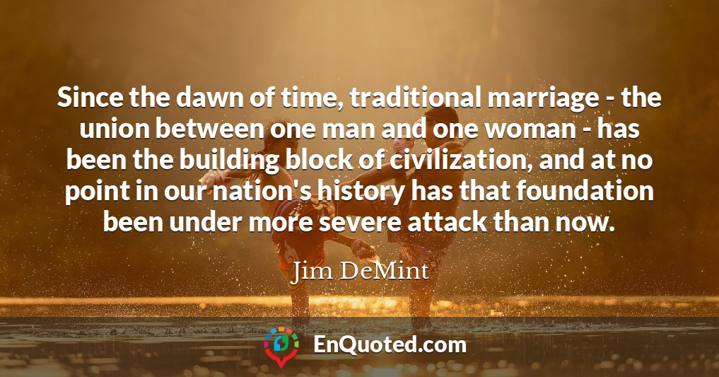 Since the dawn of time, traditional marriage - the union between one man and one woman - has been the building block of civilization, and at no point in our nation's history has that foundation been under more severe attack than now.
