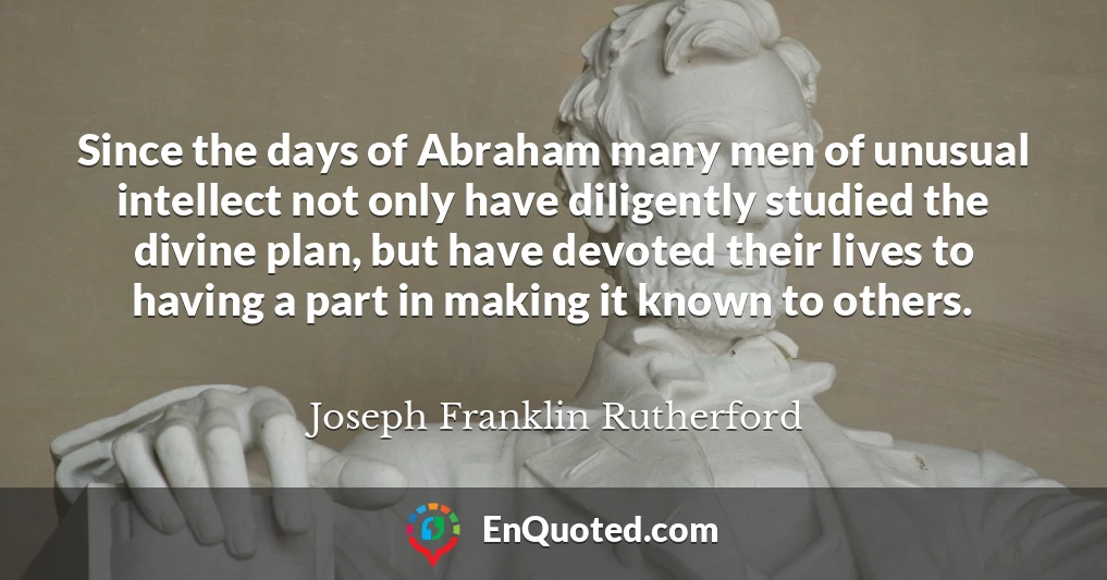 Since the days of Abraham many men of unusual intellect not only have diligently studied the divine plan, but have devoted their lives to having a part in making it known to others.