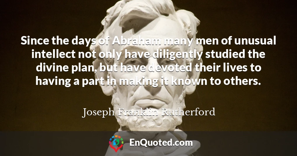 Since the days of Abraham many men of unusual intellect not only have diligently studied the divine plan, but have devoted their lives to having a part in making it known to others.