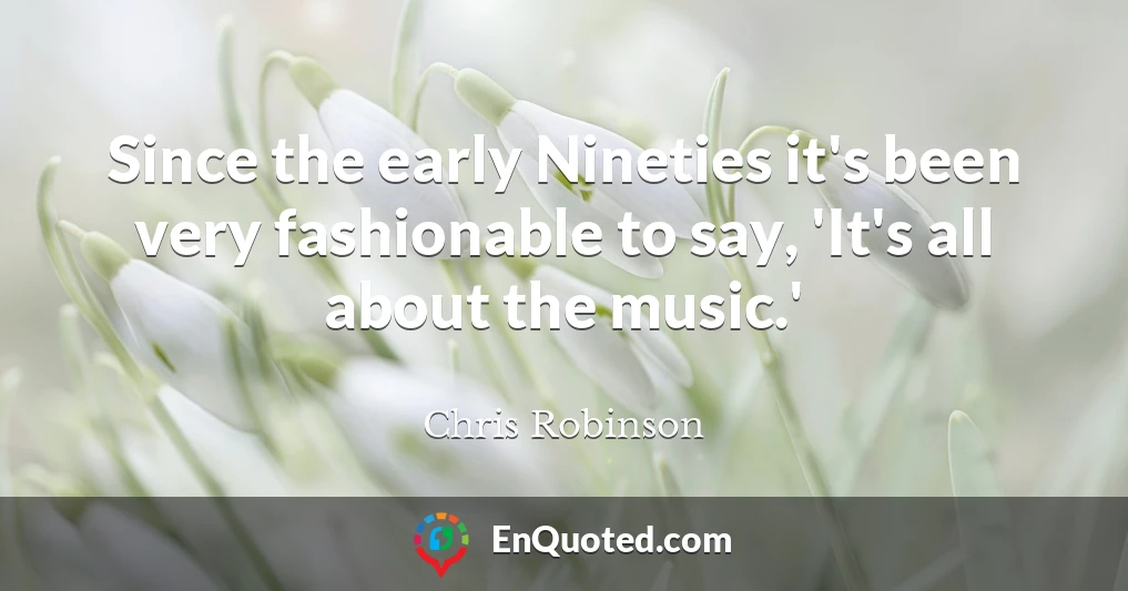 Since the early Nineties it's been very fashionable to say, 'It's all about the music.'