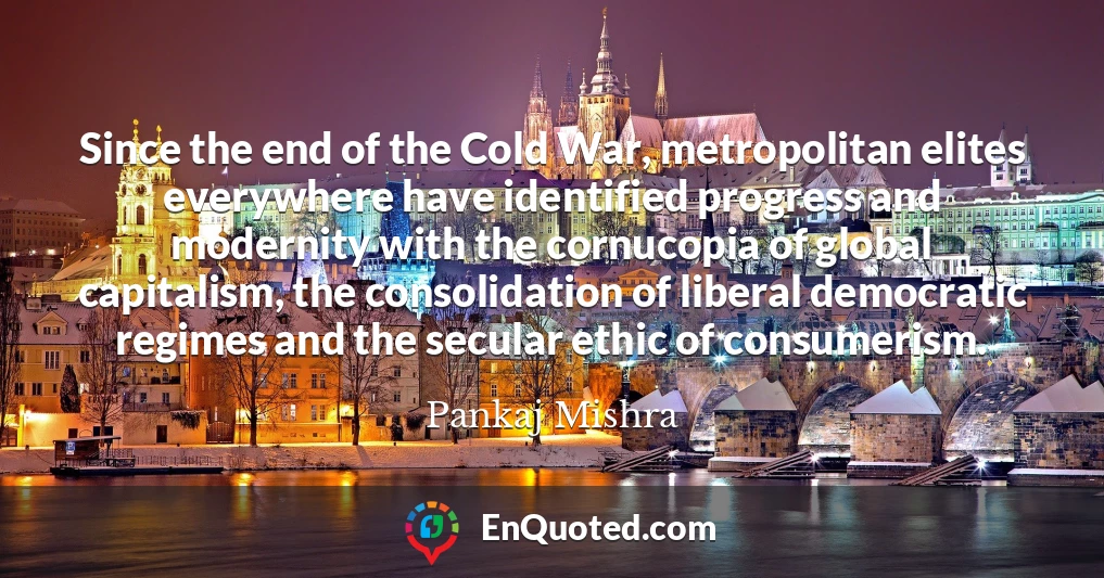 Since the end of the Cold War, metropolitan elites everywhere have identified progress and modernity with the cornucopia of global capitalism, the consolidation of liberal democratic regimes and the secular ethic of consumerism.