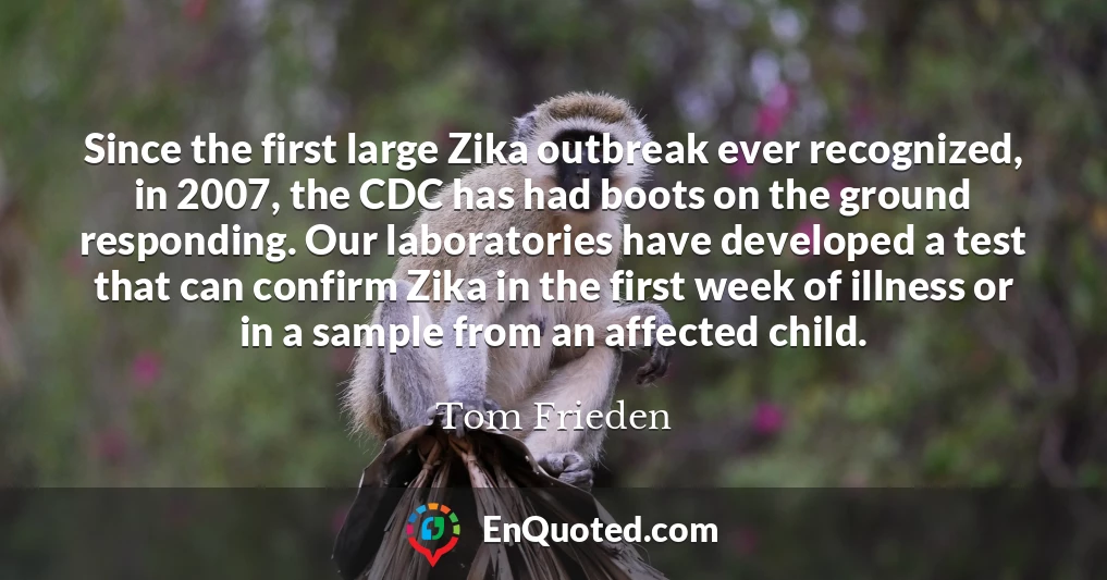 Since the first large Zika outbreak ever recognized, in 2007, the CDC has had boots on the ground responding. Our laboratories have developed a test that can confirm Zika in the first week of illness or in a sample from an affected child.