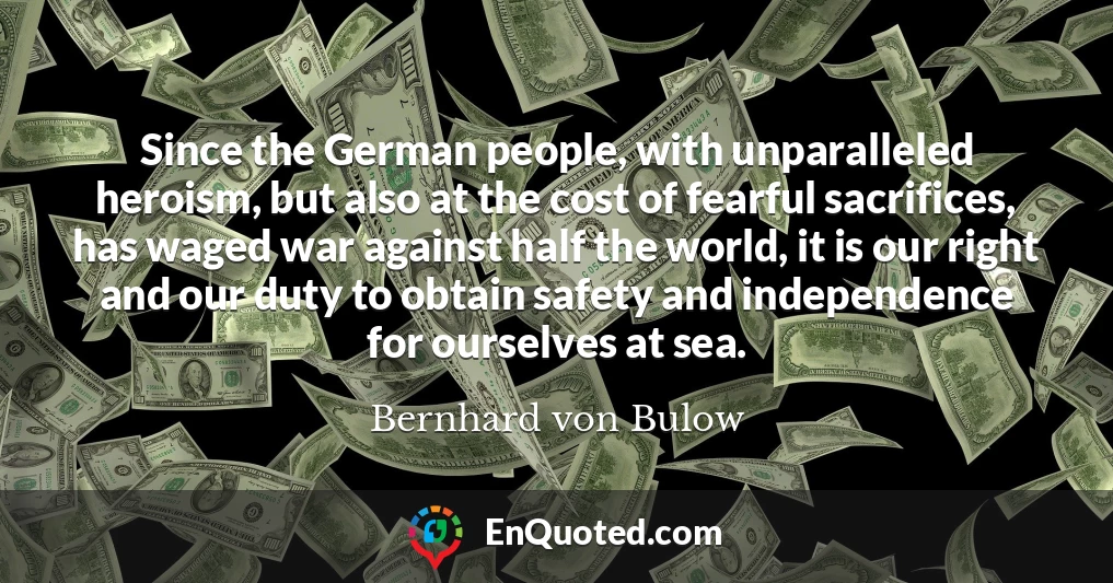 Since the German people, with unparalleled heroism, but also at the cost of fearful sacrifices, has waged war against half the world, it is our right and our duty to obtain safety and independence for ourselves at sea.