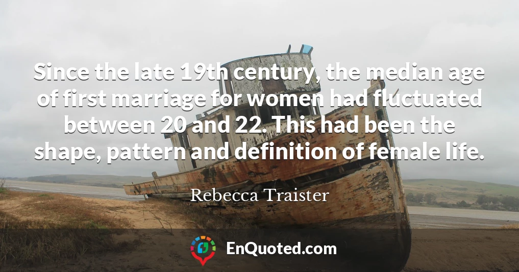 Since the late 19th century, the median age of first marriage for women had fluctuated between 20 and 22. This had been the shape, pattern and definition of female life.