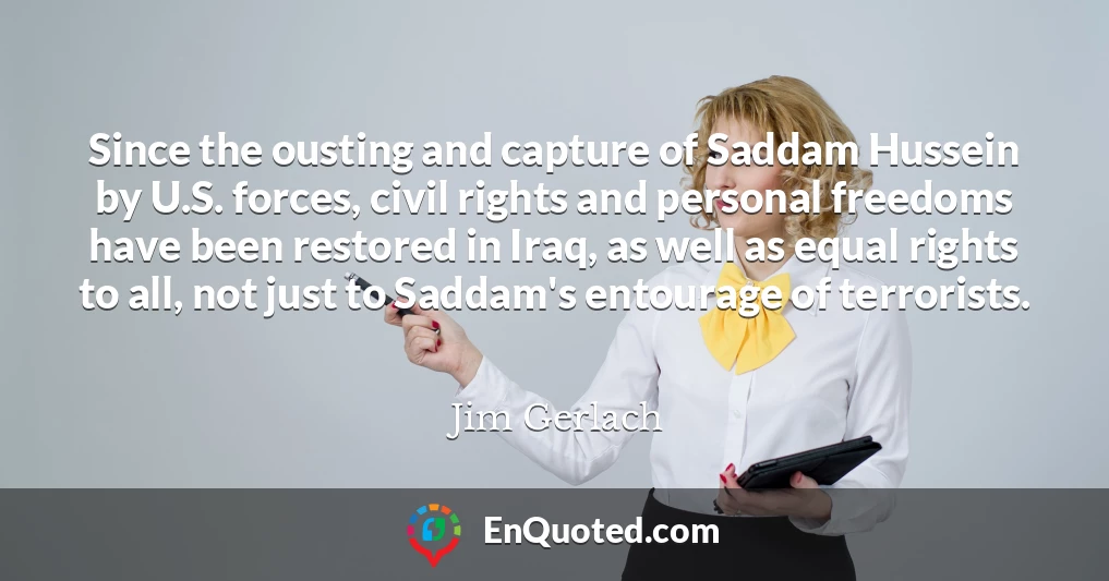 Since the ousting and capture of Saddam Hussein by U.S. forces, civil rights and personal freedoms have been restored in Iraq, as well as equal rights to all, not just to Saddam's entourage of terrorists.