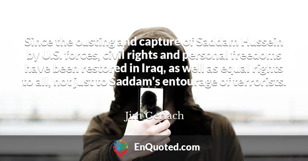 Since the ousting and capture of Saddam Hussein by U.S. forces, civil rights and personal freedoms have been restored in Iraq, as well as equal rights to all, not just to Saddam's entourage of terrorists.