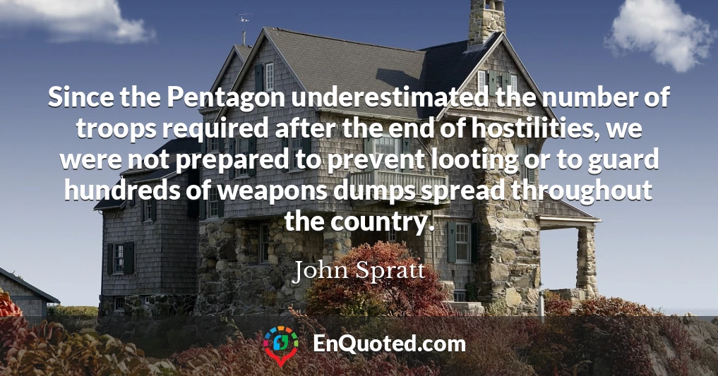 Since the Pentagon underestimated the number of troops required after the end of hostilities, we were not prepared to prevent looting or to guard hundreds of weapons dumps spread throughout the country.