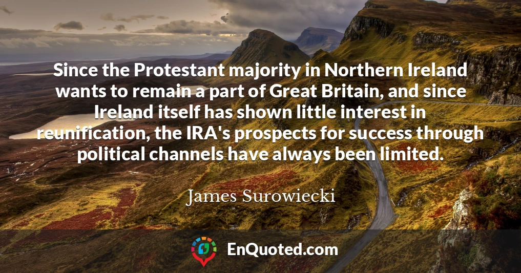 Since the Protestant majority in Northern Ireland wants to remain a part of Great Britain, and since Ireland itself has shown little interest in reunification, the IRA's prospects for success through political channels have always been limited.