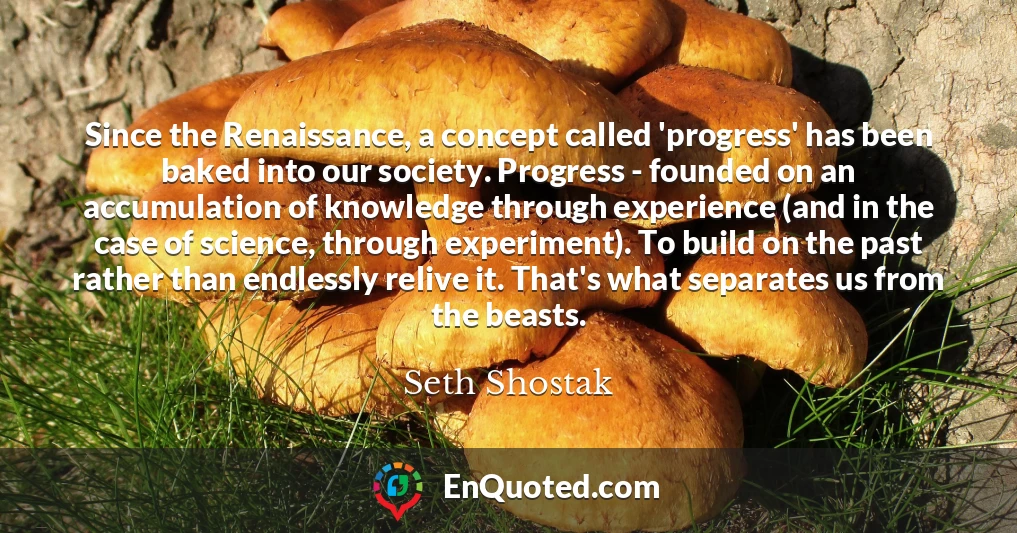 Since the Renaissance, a concept called 'progress' has been baked into our society. Progress - founded on an accumulation of knowledge through experience (and in the case of science, through experiment). To build on the past rather than endlessly relive it. That's what separates us from the beasts.