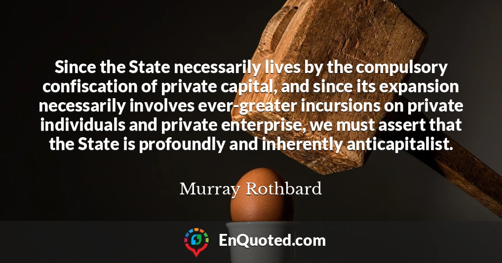 Since the State necessarily lives by the compulsory confiscation of private capital, and since its expansion necessarily involves ever-greater incursions on private individuals and private enterprise, we must assert that the State is profoundly and inherently anticapitalist.