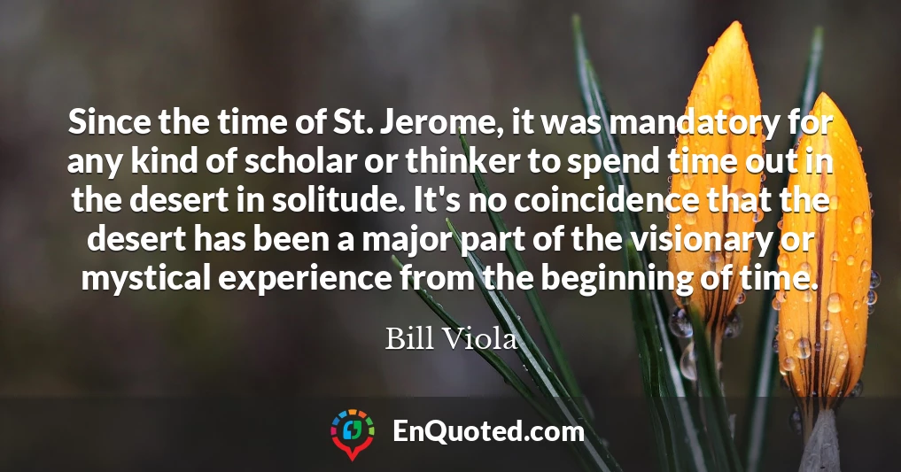 Since the time of St. Jerome, it was mandatory for any kind of scholar or thinker to spend time out in the desert in solitude. It's no coincidence that the desert has been a major part of the visionary or mystical experience from the beginning of time.