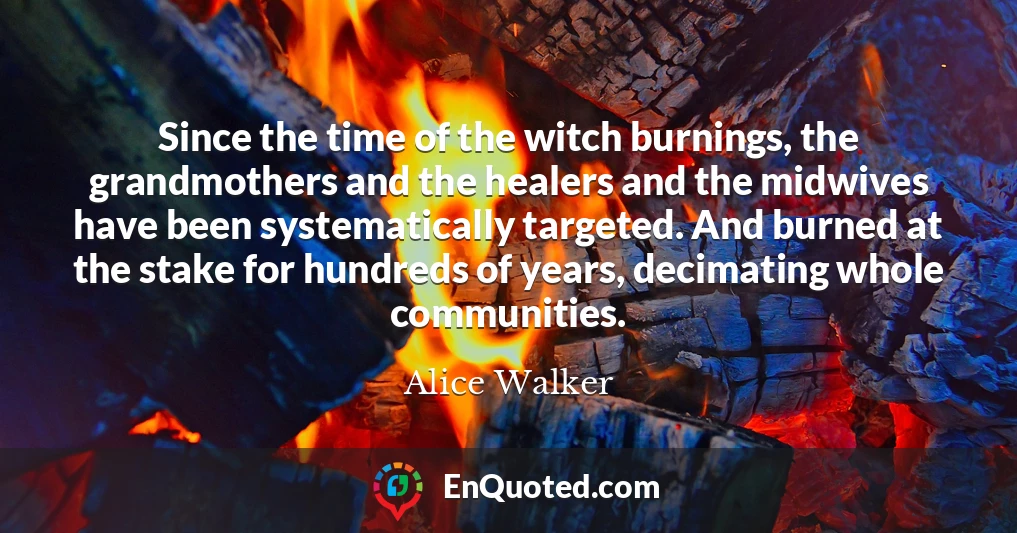 Since the time of the witch burnings, the grandmothers and the healers and the midwives have been systematically targeted. And burned at the stake for hundreds of years, decimating whole communities.