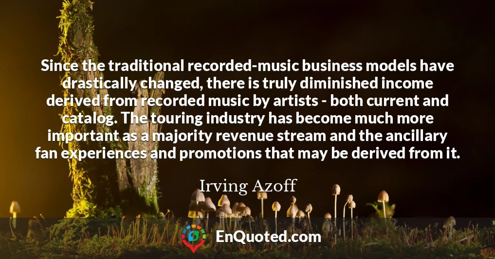 Since the traditional recorded-music business models have drastically changed, there is truly diminished income derived from recorded music by artists - both current and catalog. The touring industry has become much more important as a majority revenue stream and the ancillary fan experiences and promotions that may be derived from it.