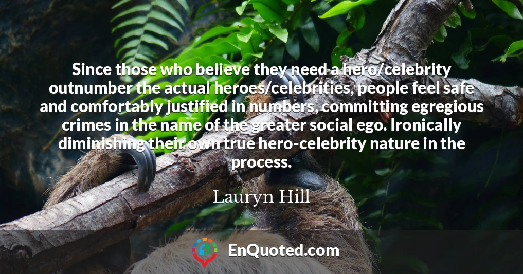 Since those who believe they need a hero/celebrity outnumber the actual heroes/celebrities, people feel safe and comfortably justified in numbers, committing egregious crimes in the name of the greater social ego. Ironically diminishing their own true hero-celebrity nature in the process.