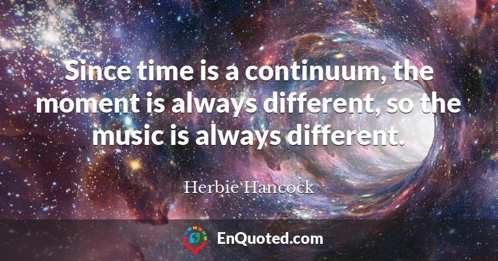 Since time is a continuum, the moment is always different, so the music is always different.