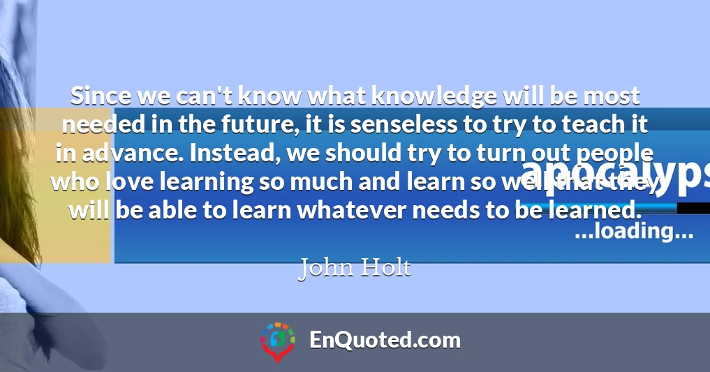 Since we can't know what knowledge will be most needed in the future, it is senseless to try to teach it in advance. Instead, we should try to turn out people who love learning so much and learn so well that they will be able to learn whatever needs to be learned.