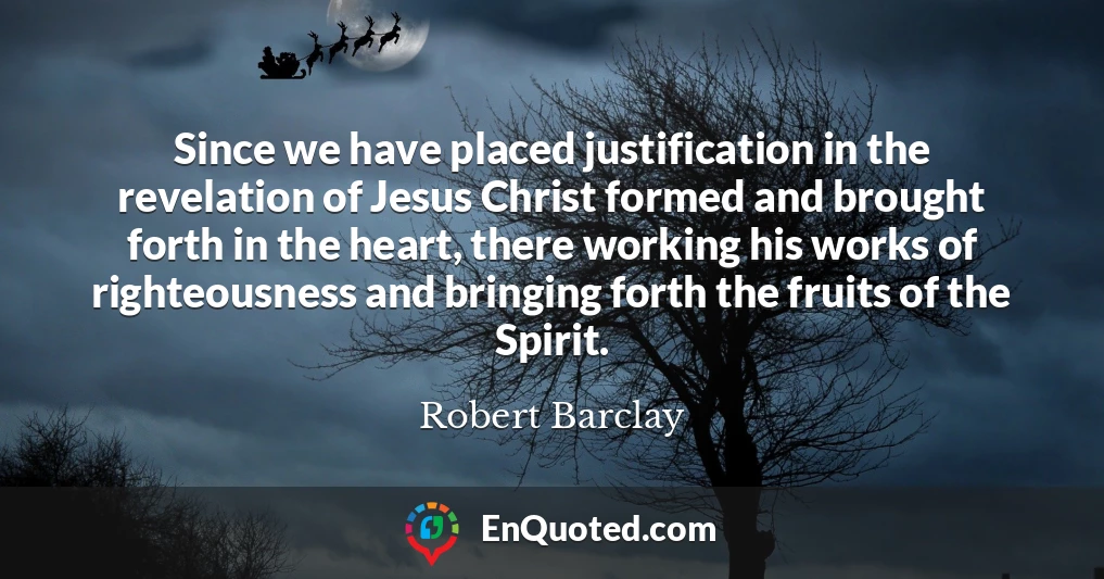 Since we have placed justification in the revelation of Jesus Christ formed and brought forth in the heart, there working his works of righteousness and bringing forth the fruits of the Spirit.