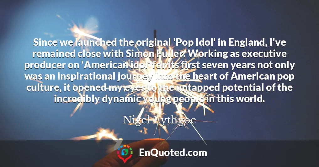 Since we launched the original 'Pop Idol' in England, I've remained close with Simon Fuller. Working as executive producer on 'American idol' for its first seven years not only was an inspirational journey into the heart of American pop culture, it opened my eyes to the untapped potential of the incredibly dynamic young people in this world.