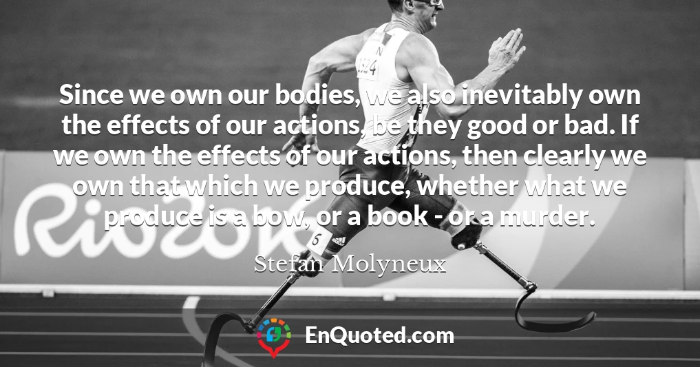 Since we own our bodies, we also inevitably own the effects of our actions, be they good or bad. If we own the effects of our actions, then clearly we own that which we produce, whether what we produce is a bow, or a book - or a murder.