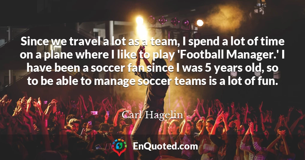 Since we travel a lot as a team, I spend a lot of time on a plane where I like to play 'Football Manager.' I have been a soccer fan since I was 5 years old, so to be able to manage soccer teams is a lot of fun.