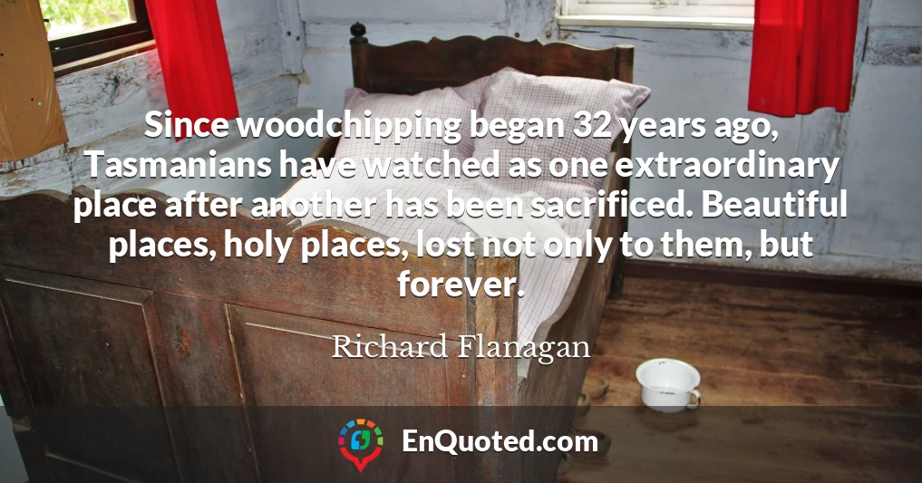 Since woodchipping began 32 years ago, Tasmanians have watched as one extraordinary place after another has been sacrificed. Beautiful places, holy places, lost not only to them, but forever.