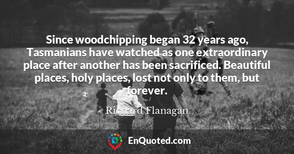 Since woodchipping began 32 years ago, Tasmanians have watched as one extraordinary place after another has been sacrificed. Beautiful places, holy places, lost not only to them, but forever.