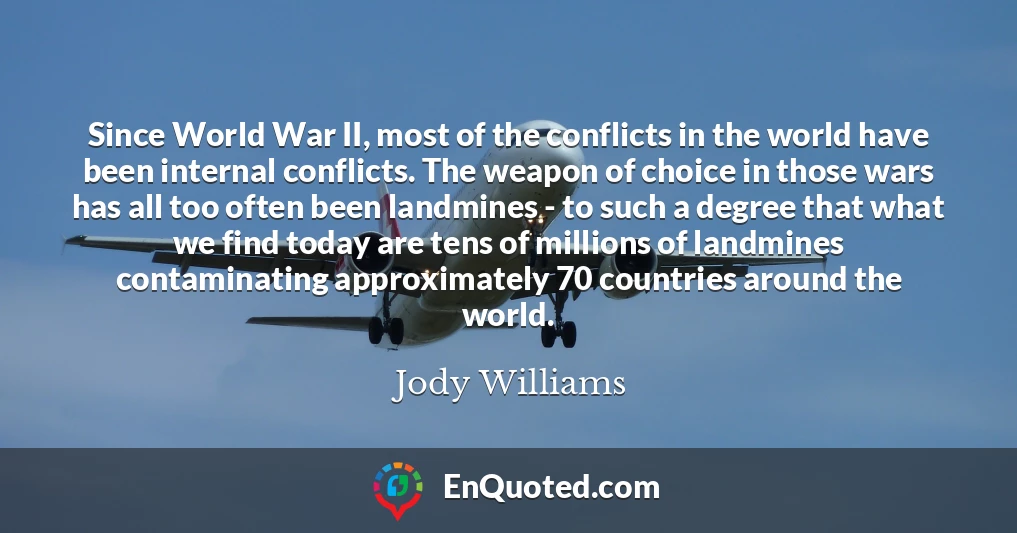 Since World War II, most of the conflicts in the world have been internal conflicts. The weapon of choice in those wars has all too often been landmines - to such a degree that what we find today are tens of millions of landmines contaminating approximately 70 countries around the world.