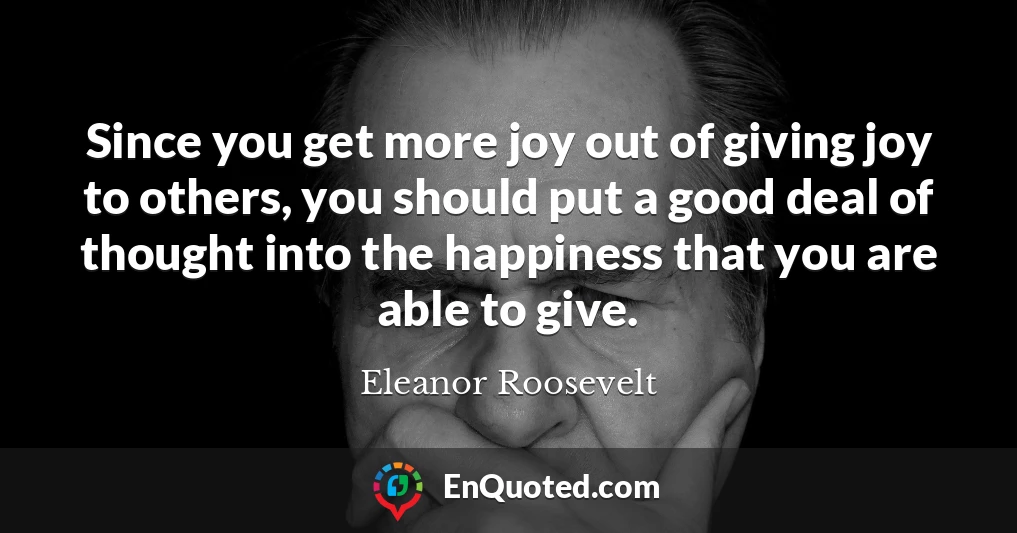 Since you get more joy out of giving joy to others, you should put a good deal of thought into the happiness that you are able to give.