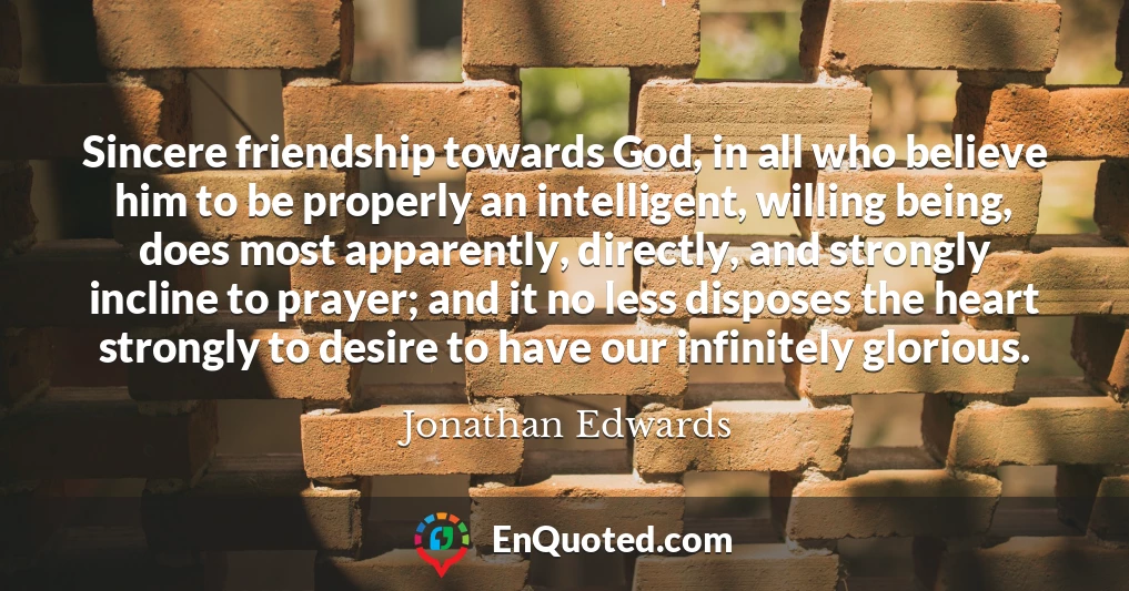 Sincere friendship towards God, in all who believe him to be properly an intelligent, willing being, does most apparently, directly, and strongly incline to prayer; and it no less disposes the heart strongly to desire to have our infinitely glorious.