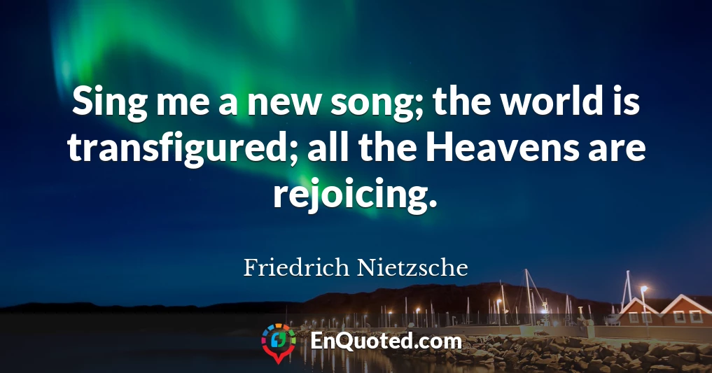 Sing me a new song; the world is transfigured; all the Heavens are rejoicing.