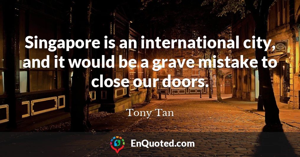 Singapore is an international city, and it would be a grave mistake to close our doors.