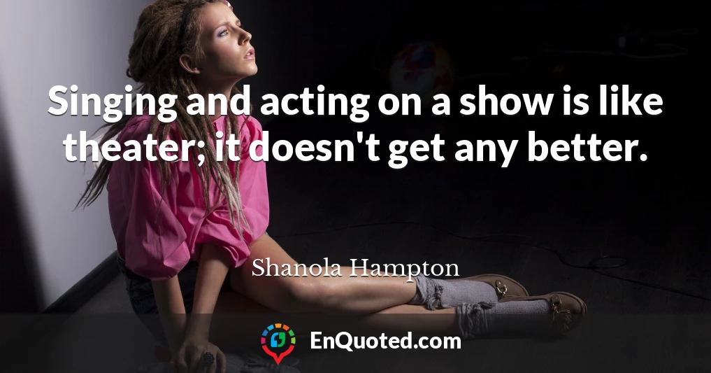 Singing and acting on a show is like theater; it doesn't get any better.