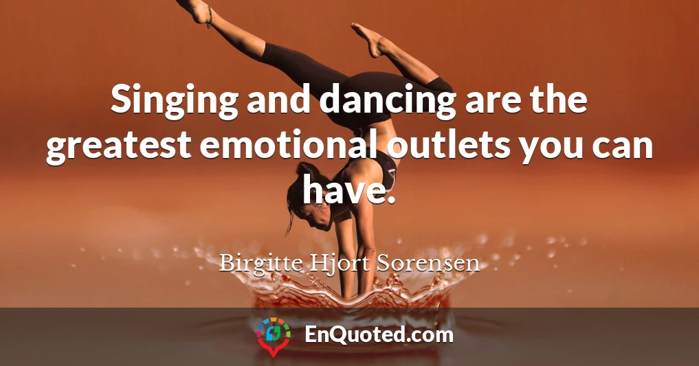Singing and dancing are the greatest emotional outlets you can have.
