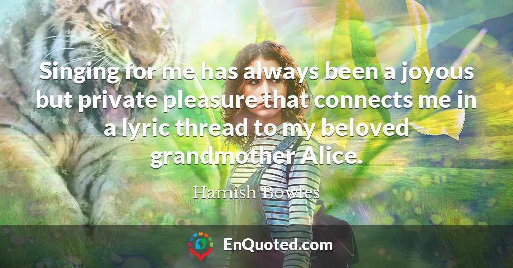 Singing for me has always been a joyous but private pleasure that connects me in a lyric thread to my beloved grandmother Alice.