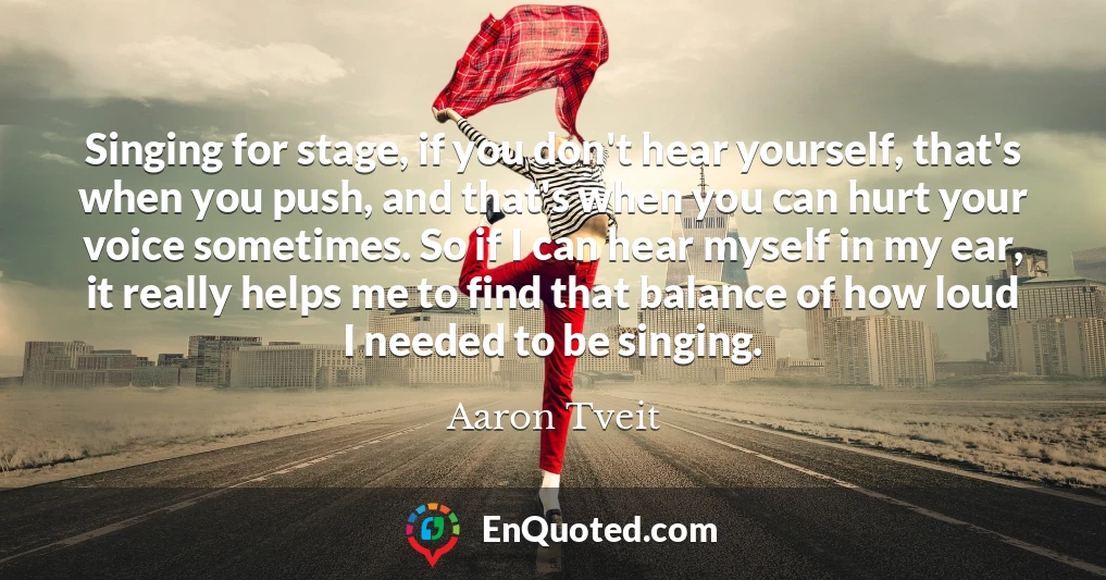 Singing for stage, if you don't hear yourself, that's when you push, and that's when you can hurt your voice sometimes. So if I can hear myself in my ear, it really helps me to find that balance of how loud I needed to be singing.