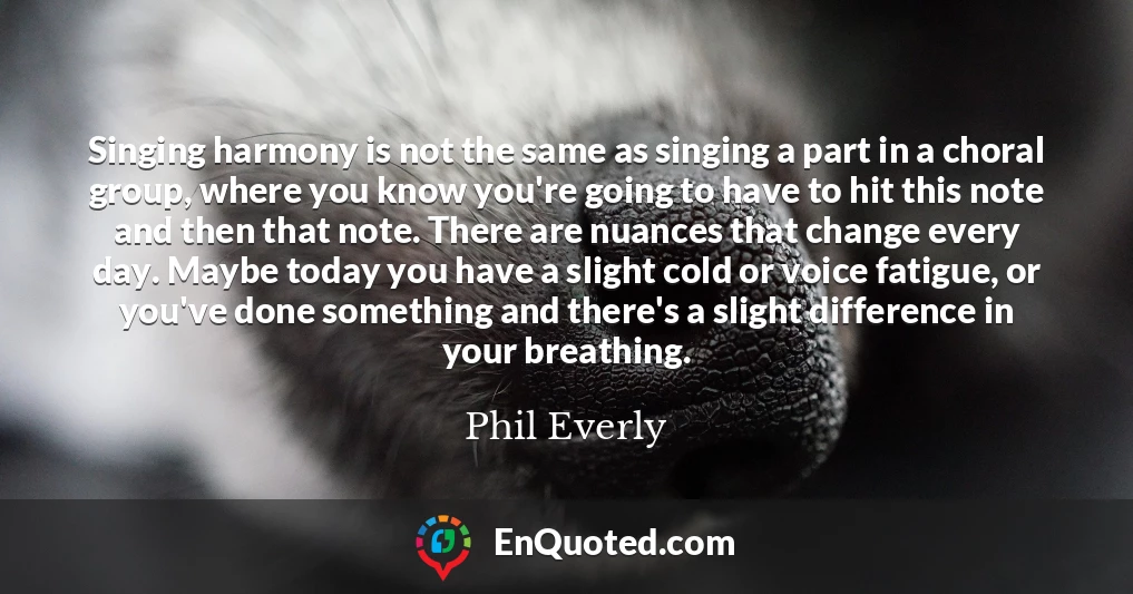 Singing harmony is not the same as singing a part in a choral group, where you know you're going to have to hit this note and then that note. There are nuances that change every day. Maybe today you have a slight cold or voice fatigue, or you've done something and there's a slight difference in your breathing.