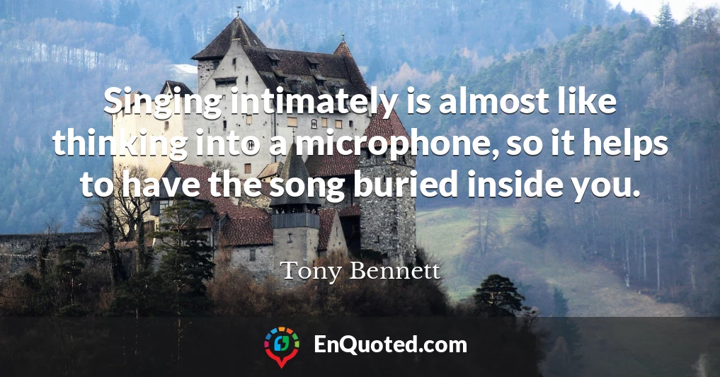 Singing intimately is almost like thinking into a microphone, so it helps to have the song buried inside you.